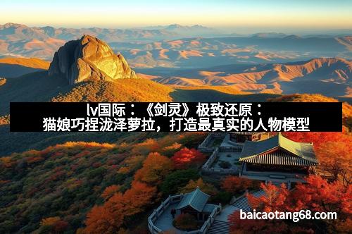 lv国际：《剑灵》极致还原：猫娘巧捏泷泽萝拉，打造最真实的人物模型