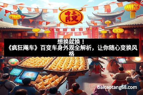 想换就换！《疯狂飚车》百变车身外观全解析，让你随心变换风格